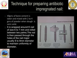40gms of bone cement is
taken and mixed with 2 to 4
gms of powder when dough is
semi solid.
It is wrapped around K nail
of size 6 to 7 mm and rolled
between two palms.The rod
is then passed through the
holes of the nail major
usually 8 to 9mm diameter
to maintain uniformity of
diameter.
 