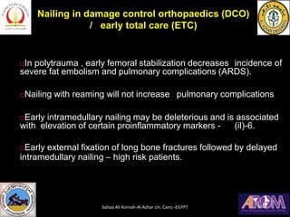 In polytrauma , early femoral stabilization decreases incidence of
severe fat embolism and pulmonary complications (ARDS).
Nailing with reaming will not increase pulmonary complications
Early intramedullary nailing may be deleterious and is associated
with elevation of certain proinflammatory markers - (il)-6.
Early external fixation of long bone fractures followed by delayed
intramedullary nailing – high risk patients.
Nailing in damage control orthopaedics (DCO)
/ early total care (ETC)
bahaa Ali Kornah-Al-Azhar Un. Cairo -EGYPT
 