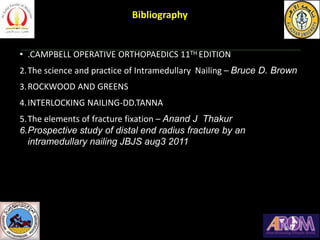 1
• .CAMPBELL OPERATIVE ORTHOPAEDICS 11TH EDITION
2.The science and practice of Intramedullary Nailing – Bruce D. Brown
3.ROCKWOOD AND GREENS
4.INTERLOCKING NAILING-DD.TANNA
5.The elements of fracture fixation – Anand J Thakur
6.Prospective study of distal end radius fracture by an
intramedullary nailing JBJS aug3 2011
Bibliography
 