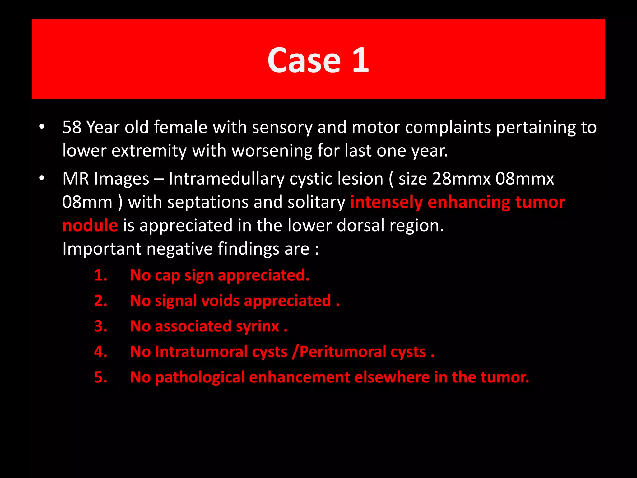Case 158 Year old female with sensory and motor complaints pertaining to lower extremity with worsening for last one year. MR Images – Intramedullary cystic lesion ( size 28mmx 08mmx 08mm ) with septations and solitary intensely enhancing tumor nodule is appreciated in the lower dorsal region.                                  Important negative findings are :No cap sign appreciated. No signal voids appreciated .No associated syrinx .No Intratumoral cysts /Peritumoral cysts .No pathological enhancement elsewhere in the tumor.