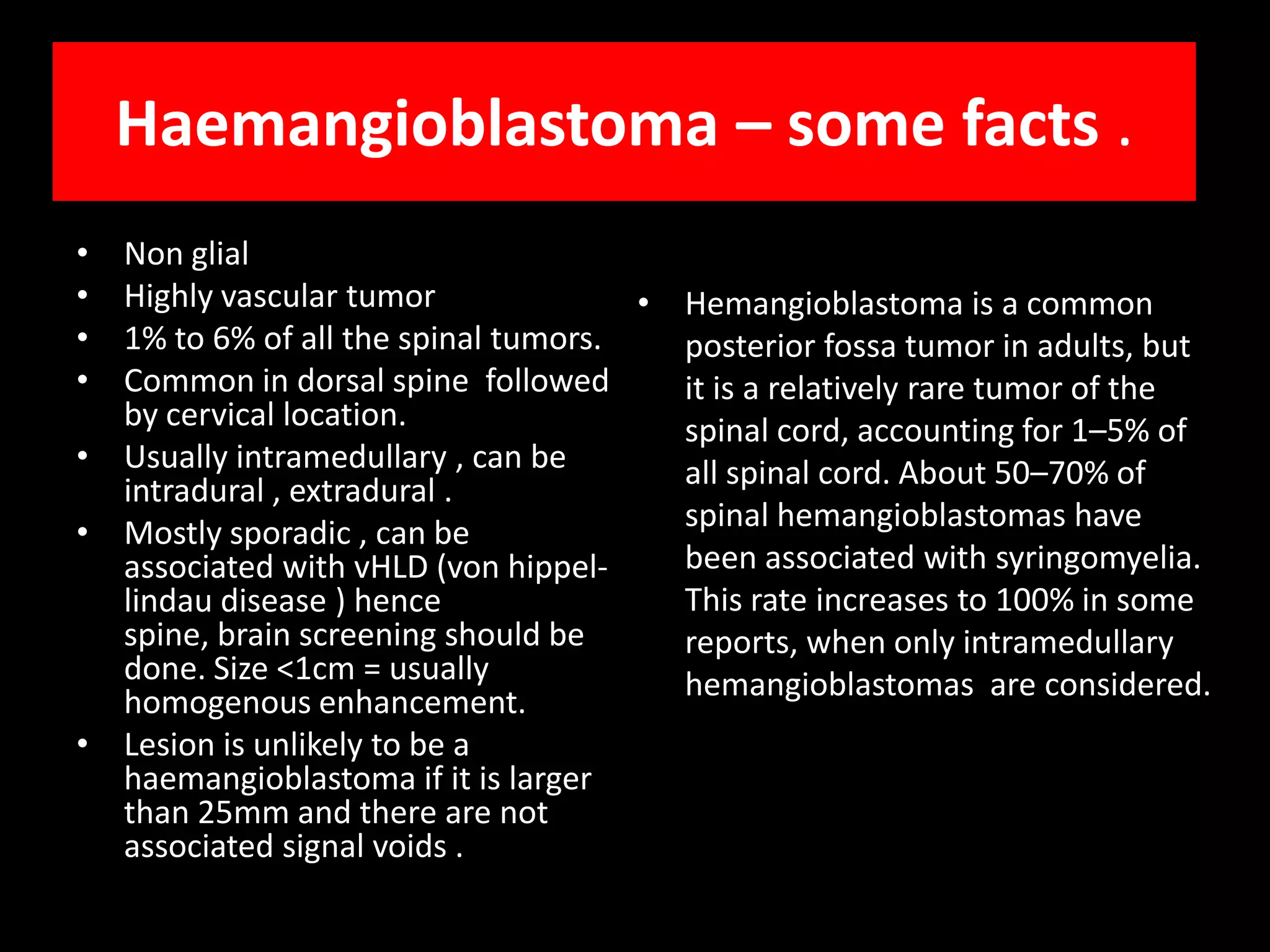 Haemangioblastoma – some facts .Non glialHighly vascular tumor1% to 6% of all the spinal tumors.Common in dorsal spine  followed  by cervical location.Usually intramedullary , can be intradural , extradural .Mostly sporadic , can be associated with vHLD (von hippel-lindau disease ) hence spine, brain screening should be done. Size <1cm = usually homogenous enhancement.Lesion is unlikely to be a haemangioblastoma if it is larger than 25mm and there are not associated signal voids .Hemangioblastomais a common posterior fossatumor in adults, but it is a relatively rare tumor of the spinal cord, accounting for 1–5% of all spinal cord. About 50–70% of spinal hemangioblastomas have been associated with syringomyelia. This rate increases to 100% in some reports, when only intramedullaryhemangioblastomas  are considered.