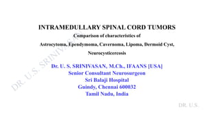 DR. U.S.
INTRAMEDULLARY SPINAL CORD TUMORS
Comparison of characteristics of
Astrocytoma, Ependymoma, Cavernoma, Lipoma, Dermoid Cyst,
Neurocysticercosis
Dr. U. S. SRINIVASAN, M.Ch., IFAANS [USA]
Senior Consultant Neurosurgeon
Sri Balaji Hospital
Guindy, Chennai 600032
Tamil Nadu, India
 