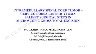 DR. U.S.
INTRAMEDULLARY SPINAL CORD TUMOR –
CERVICO DORSALASTROCYTOMA
SALIENT SURGICAL STEPS IN
MICROSCOPIC GROSS TOTAL EXCISION
DR. U.S.SRINIVASAN, M.Ch., IFAANS [USA]
Senior Consultant Neurosurgeon
Sri Balaji Hospital, Guindy
Chennai, 600032, Tamil Nadu, India
 