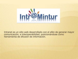Intranet es un sitio web desarrollado con el afán de generar mayor
comunicación, e interoperabilidad, posicionándose como
herramienta de difusión de información.
 