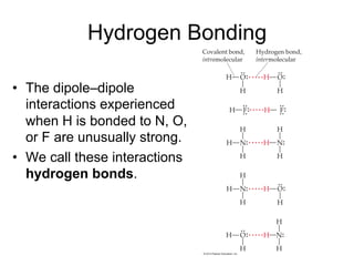 Hydrogen Bonding
• The dipole–dipole
interactions experienced
when H is bonded to N, O,
or F are unusually strong.
• We call these interactions
hydrogen bonds.
 