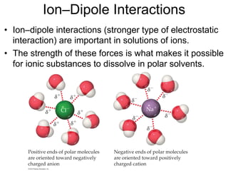 Ion–Dipole Interactions
• Ion–dipole interactions (stronger type of electrostatic
interaction) are important in solutions of ions.
• The strength of these forces is what makes it possible
for ionic substances to dissolve in polar solvents.
 