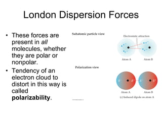 London Dispersion Forces
• These forces are
present in all
molecules, whether
they are polar or
nonpolar.
• Tendency of an
electron cloud to
distort in this way is
called
polarizability.
 