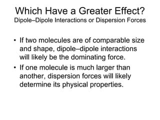 Which Have a Greater Effect?
Dipole–Dipole Interactions or Dispersion Forces
• If two molecules are of comparable size
and shape, dipole–dipole interactions
will likely be the dominating force.
• If one molecule is much larger than
another, dispersion forces will likely
determine its physical properties.
 