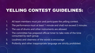 YELLING CONTEST GUIDELINES:
1. All team members must join and participate the yelling contest.
2. The performance must at least 1 minute and shall not exceed 2 minutes.
3. The use of drums and other instruments are allowed.
4. The committee has prepared official timer to take note of the time
consumed by each group.
5. Loudness and clearness of the words is encourage
6. Profanity and other inappropriate language are strictly prohibited.
 