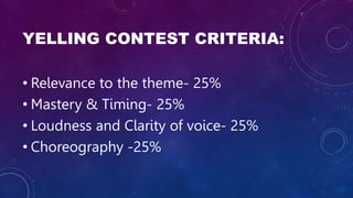YELLING CONTEST CRITERIA:
• Relevance to the theme- 25%
• Mastery & Timing- 25%
• Loudness and Clarity of voice- 25%
• Choreography -25%
 