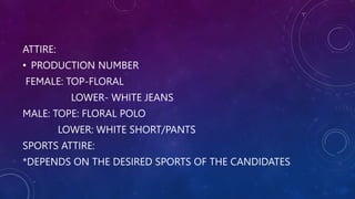 ATTIRE:
• PRODUCTION NUMBER
FEMALE: TOP-FLORAL
LOWER- WHITE JEANS
MALE: TOPE: FLORAL POLO
LOWER: WHITE SHORT/PANTS
SPORTS ATTIRE:
*DEPENDS ON THE DESIRED SPORTS OF THE CANDIDATES
 