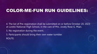 COLOR-ME-FUN RUN GUIDELINES:
4. The list of Pre-registration shall be submitted on or before October 20, 2023
at Loreto National High School, in the care of Mrs. Jovely Rose G. Mian.
5. No registration during the event.
5. Participants should bring their own water tumbler.
ROUTE:
 