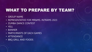 WHAT TO PREPARE BY TEAM?
• GROUP NAME
• REPRESENTATIVE FOR MR&MS. INTRAMS 2023
• ZUMBA DANCE CONTEST
• YELL
• BANNER
• PARTICIPANTS OF EACH GAMES
• ATTENDANCE
• BBQ GRILL AND FOODS
 