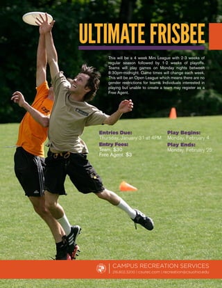 ULTIMATE FRISBEE
      This will be a 4 week Mini League with 2-3 weeks of
      regular season followed by 1-2 weeks of playoffs.
      Teams will play games on Monday nights between
      8:30pm-midnight. Game times will change each week.
      This will be an Open League which means there are no
      gender restrictions for teams. Individuals interested in
      playing but unable to create a team may register as a
      Free Agent.




  Entries Due:                          Play Begins:
  Thursday, January 31 at 4PM           Monday, February 4
  Entry Fees:                           Play Ends:
  Team: $30                             Monday, February 25
  Free Agent: $3




        CAMPUS RECREATION SERVICES
        216.802.3200 | csurec.com | recreation@csuohio.edu
 