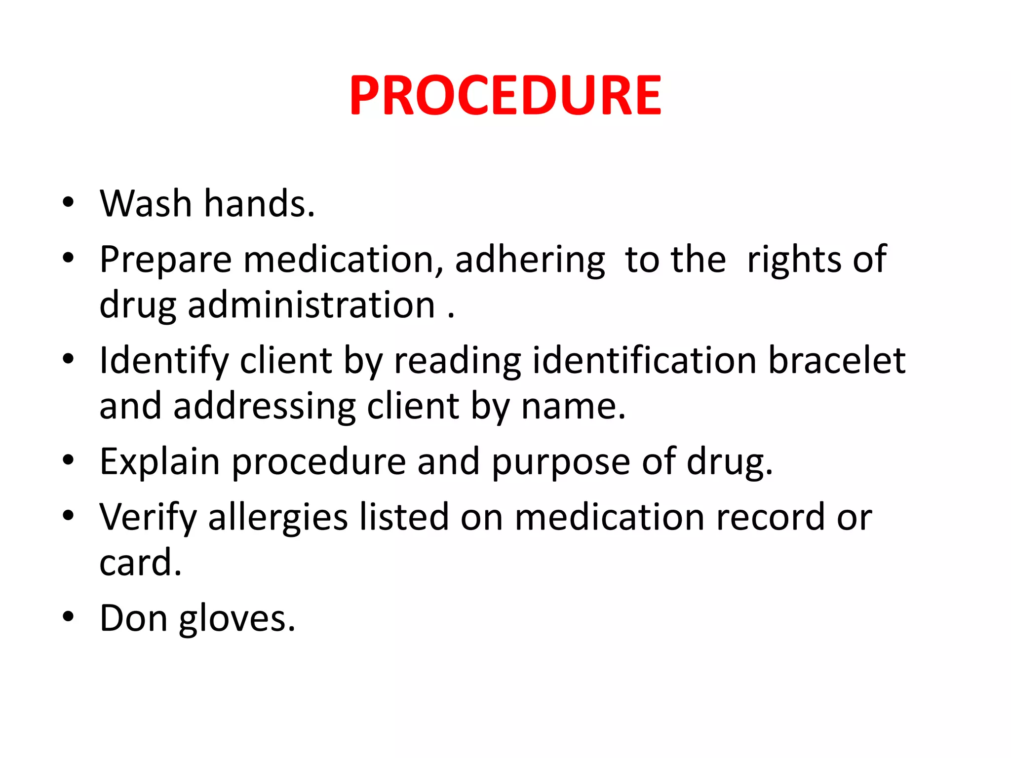 PROCEDURE
• Wash hands.
• Prepare medication, adhering to the rights of
drug administration .
• Identify client by reading identification bracelet
and addressing client by name.
• Explain procedure and purpose of drug.
• Verify allergies listed on medication record or
card.
• Don gloves.
 