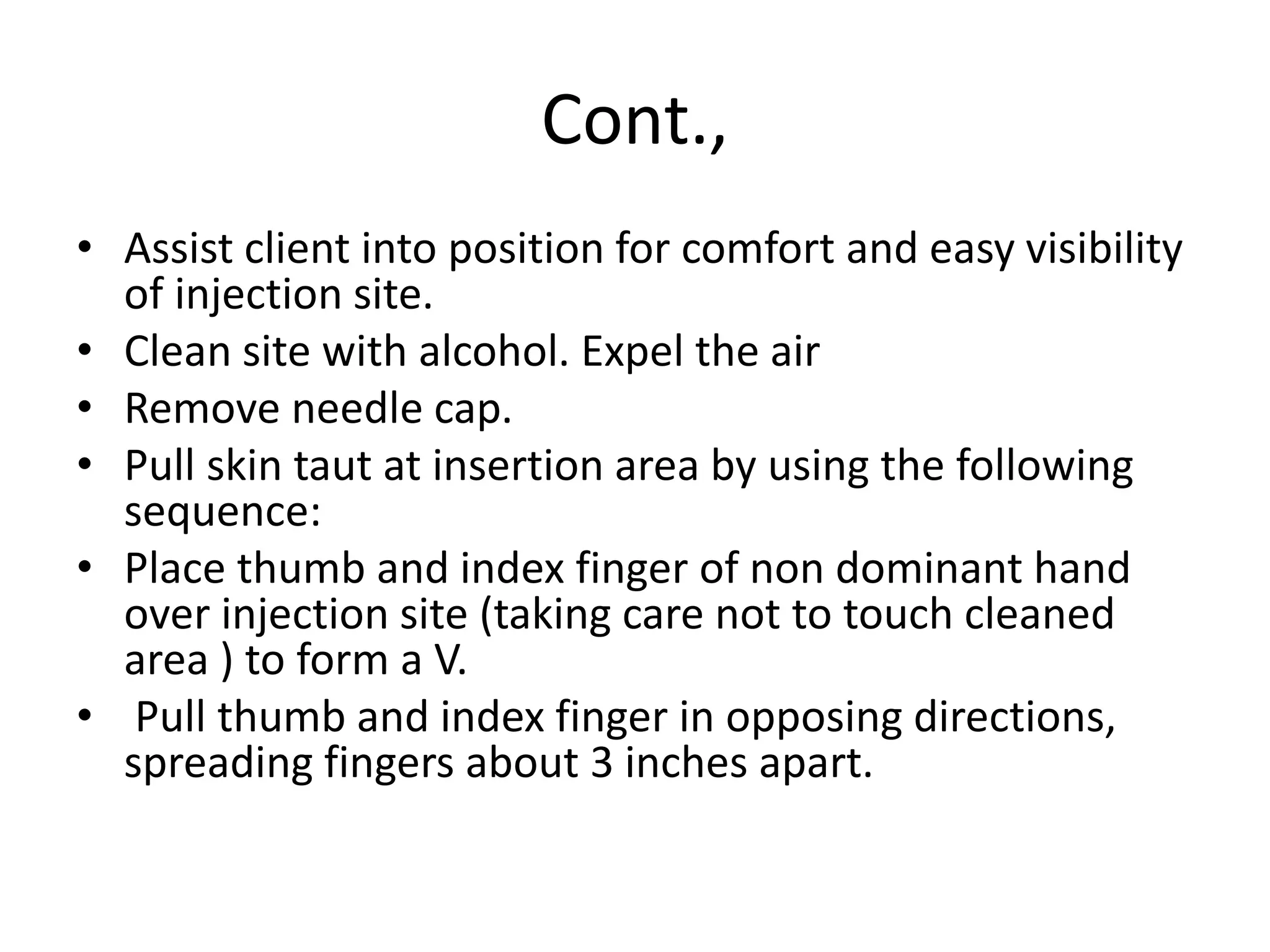 Cont.,
• Assist client into position for comfort and easy visibility
of injection site.
• Clean site with alcohol. Expel the air
• Remove needle cap.
• Pull skin taut at insertion area by using the following
sequence:
• Place thumb and index finger of non dominant hand
over injection site (taking care not to touch cleaned
area ) to form a V.
• Pull thumb and index finger in opposing directions,
spreading fingers about 3 inches apart.
 