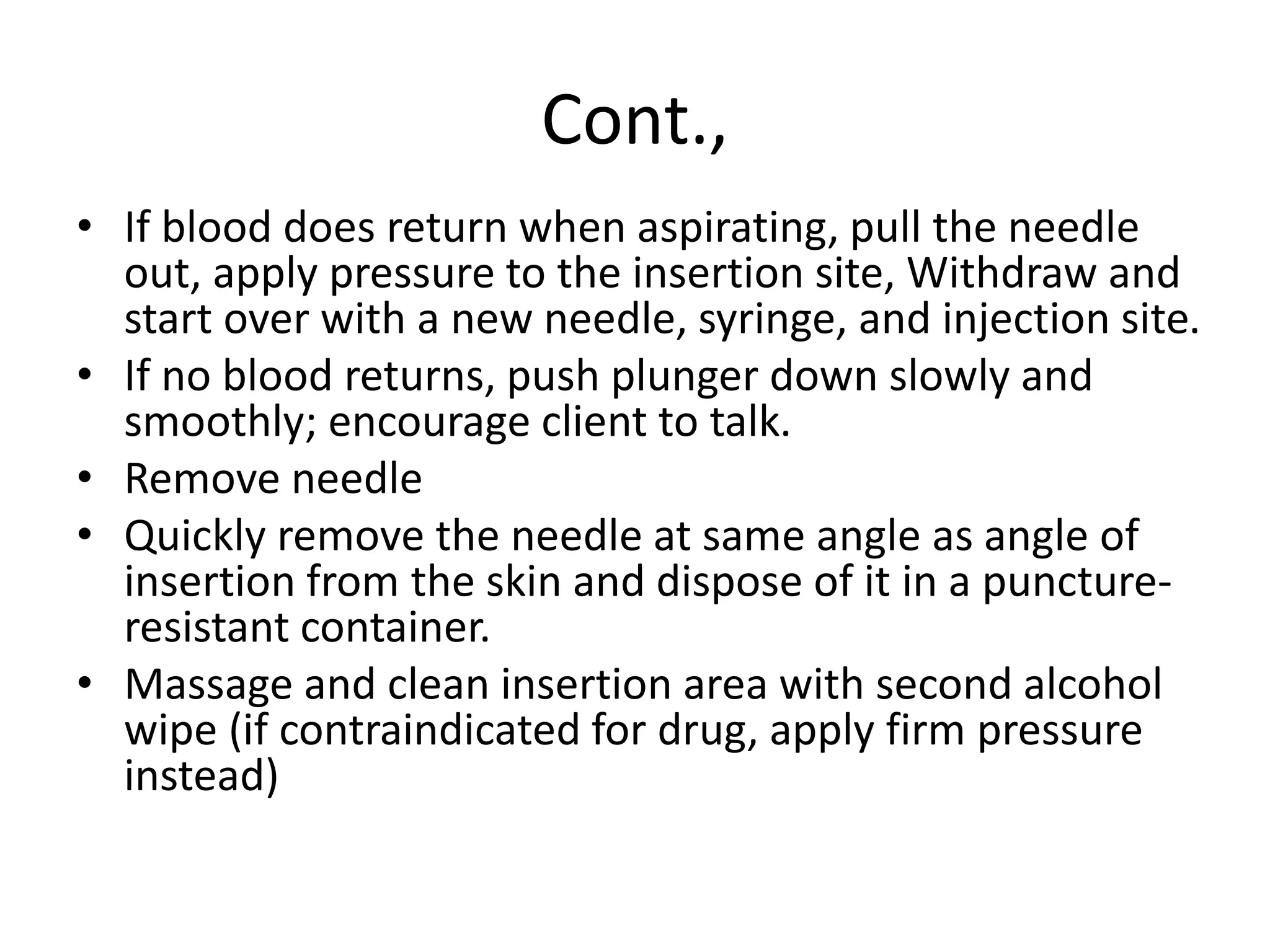 Cont.,
• If blood does return when aspirating, pull the needle
out, apply pressure to the insertion site, Withdraw and
start over with a new needle, syringe, and injection site.
• If no blood returns, push plunger down slowly and
smoothly; encourage client to talk.
• Remove needle
• Quickly remove the needle at same angle as angle of
insertion from the skin and dispose of it in a puncture-
resistant container.
• Massage and clean insertion area with second alcohol
wipe (if contraindicated for drug, apply firm pressure
instead)
 