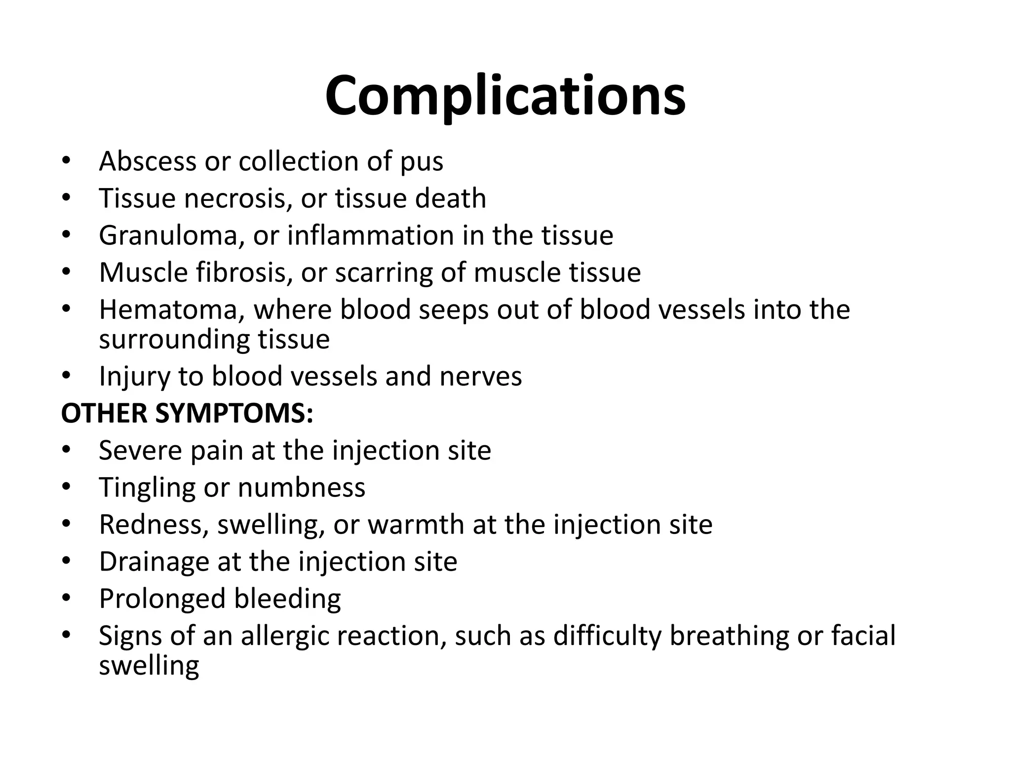 Complications
• Abscess or collection of pus
• Tissue necrosis, or tissue death
• Granuloma, or inflammation in the tissue
• Muscle fibrosis, or scarring of muscle tissue
• Hematoma, where blood seeps out of blood vessels into the
surrounding tissue
• Injury to blood vessels and nerves
OTHER SYMPTOMS:
• Severe pain at the injection site
• Tingling or numbness
• Redness, swelling, or warmth at the injection site
• Drainage at the injection site
• Prolonged bleeding
• Signs of an allergic reaction, such as difficulty breathing or facial
swelling
 