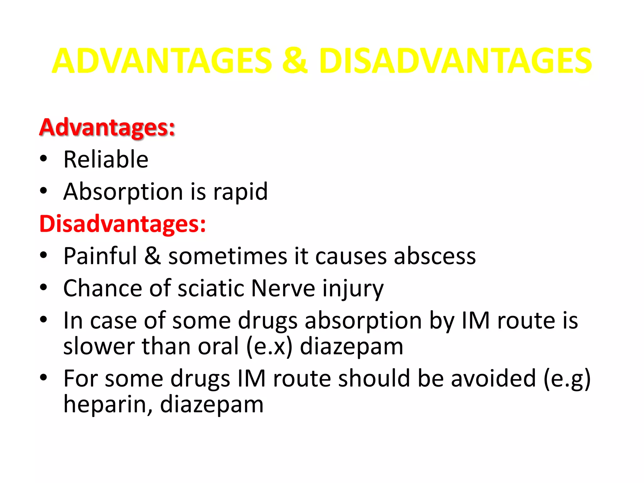 ADVANTAGES & DISADVANTAGES
Advantages:
• Reliable
• Absorption is rapid
Disadvantages:
• Painful & sometimes it causes abscess
• Chance of sciatic Nerve injury
• In case of some drugs absorption by IM route is
slower than oral (e.x) diazepam
• For some drugs IM route should be avoided (e.g)
heparin, diazepam
 