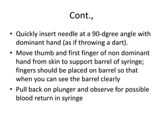 Cont.,
• Quickly insert needle at a 90-dgree angle with
dominant hand (as if throwing a dart).
• Move thumb and first finger of non dominant
hand from skin to support barrel of syringe;
fingers should be placed on barrel so that
when you can see the barrel clearly
• Pull back on plunger and observe for possible
blood return in syringe
 