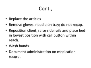Cont.,
• Replace the articles
• Remove gloves. needle on tray; do not recap.
• Reposition client, raise side rails and place bed
in lowest position with call button within
reach.
• Wash hands.
• Document administration on medication
record.
 