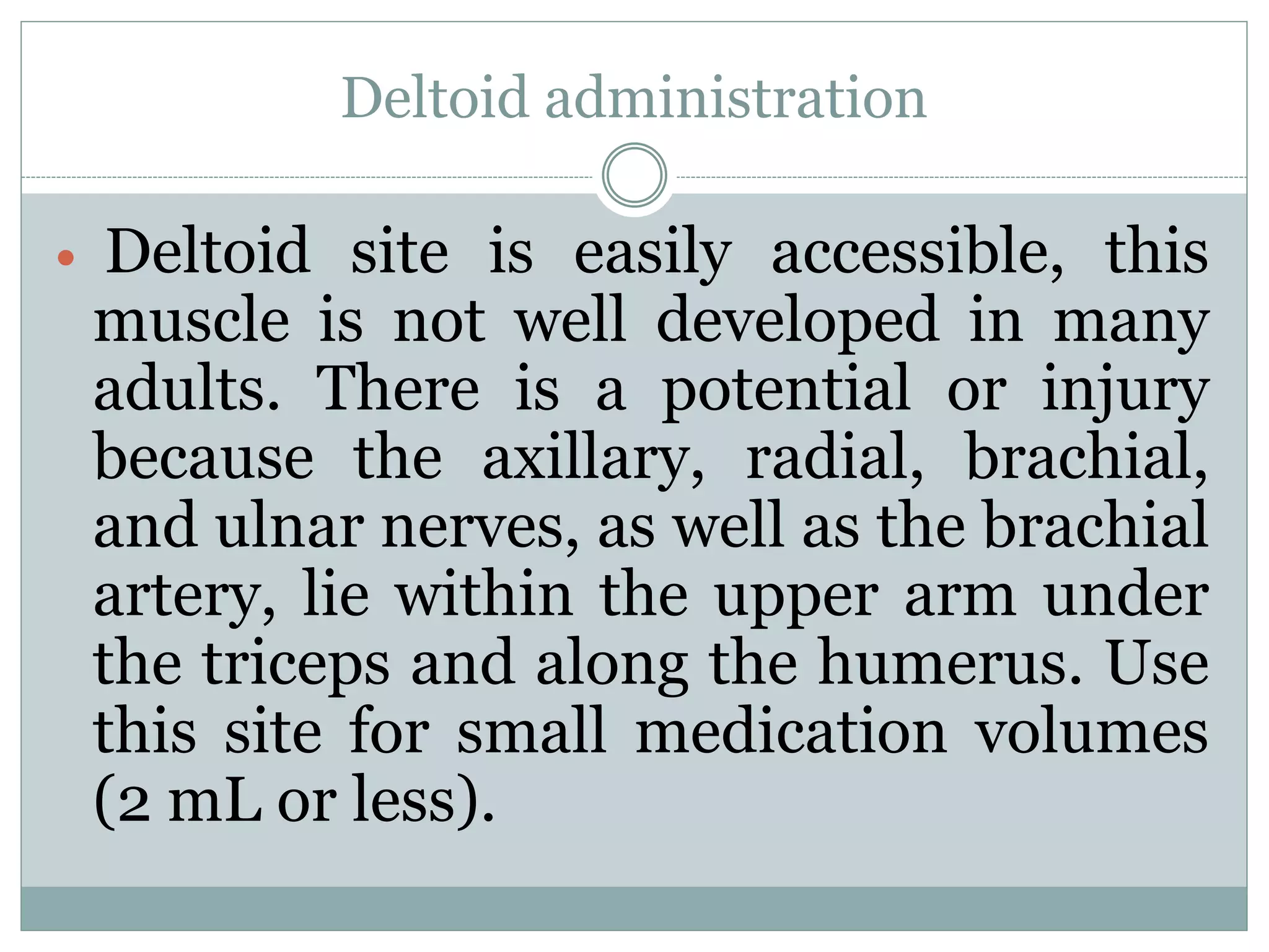 Deltoid administration
 Deltoid site is easily accessible, this
muscle is not well developed in many
adults. There is a potential or injury
because the axillary, radial, brachial,
and ulnar nerves, as well as the brachial
artery, lie within the upper arm under
the triceps and along the humerus. Use
this site for small medication volumes
(2 mL or less).
 