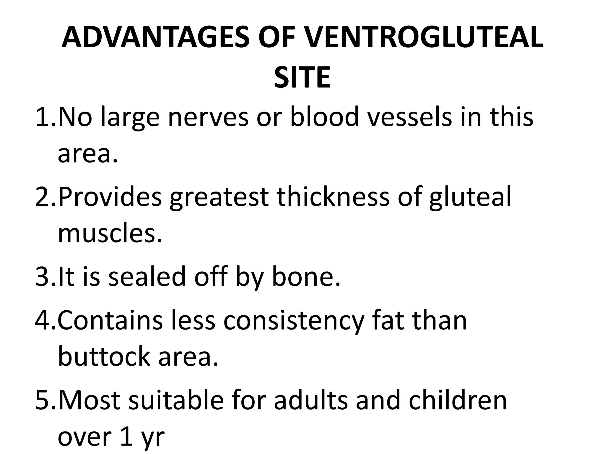 ADVANTAGES OF VENTROGLUTEAL
SITE
1.No large nerves or blood vessels in this
area.
2.Provides greatest thickness of gluteal
muscles.
3.It is sealed off by bone.
4.Contains less consistency fat than
buttock area.
5.Most suitable for adults and children
over 1 yr
 