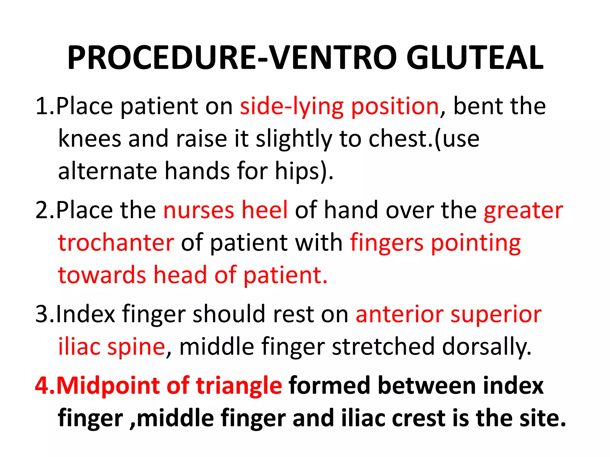 PROCEDURE-VENTRO GLUTEAL
1.Place patient on side-lying position, bent the
knees and raise it slightly to chest.(use
alternate hands for hips).
2.Place the nurses heel of hand over the greater
trochanter of patient with fingers pointing
towards head of patient.
3.Index finger should rest on anterior superior
iliac spine, middle finger stretched dorsally.
4.Midpoint of triangle formed between index
finger ,middle finger and iliac crest is the site.
 