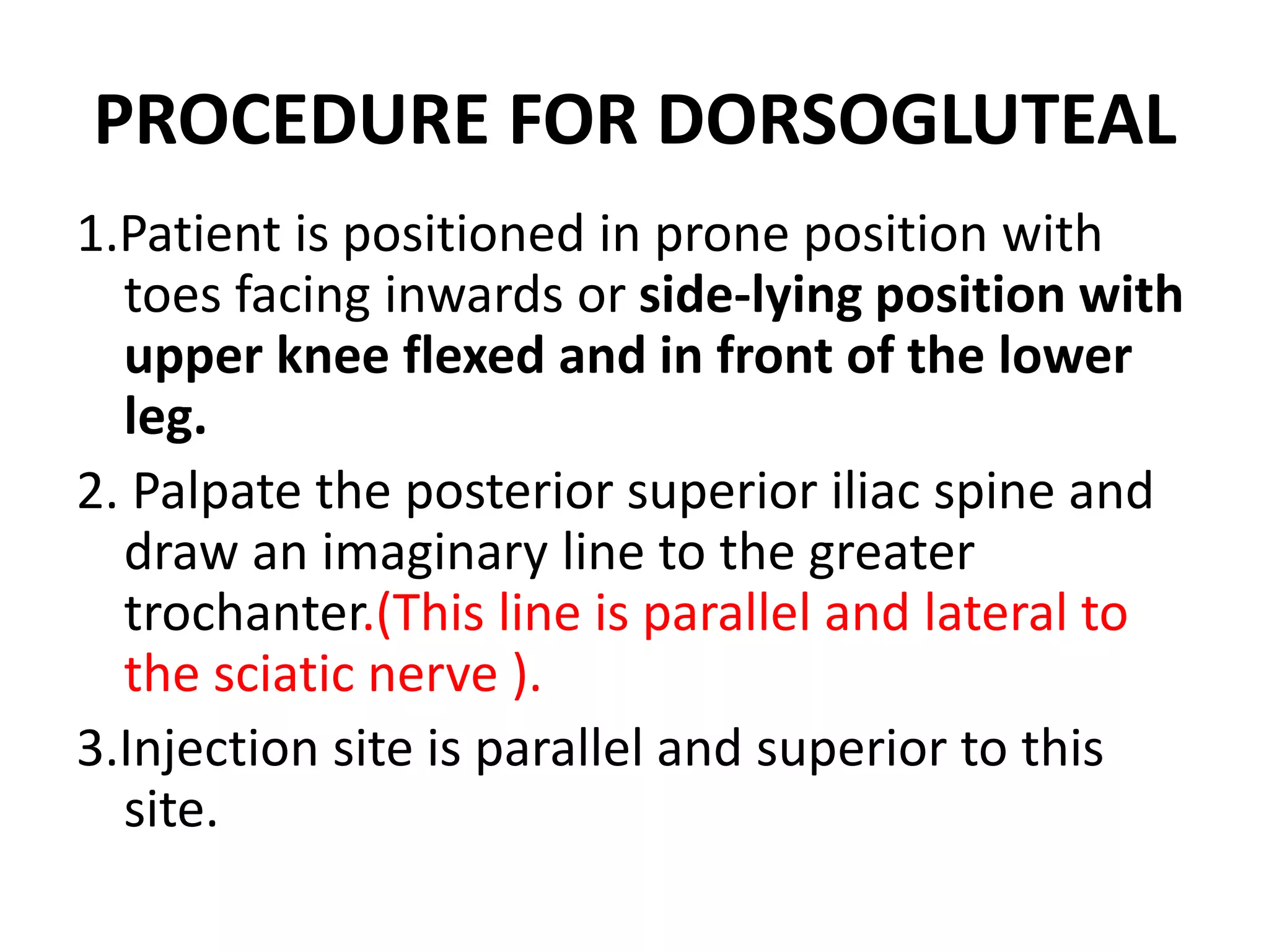 PROCEDURE FOR DORSOGLUTEAL
1.Patient is positioned in prone position with
toes facing inwards or side-lying position with
upper knee flexed and in front of the lower
leg.
2. Palpate the posterior superior iliac spine and
draw an imaginary line to the greater
trochanter.(This line is parallel and lateral to
the sciatic nerve ).
3.Injection site is parallel and superior to this
site.
 