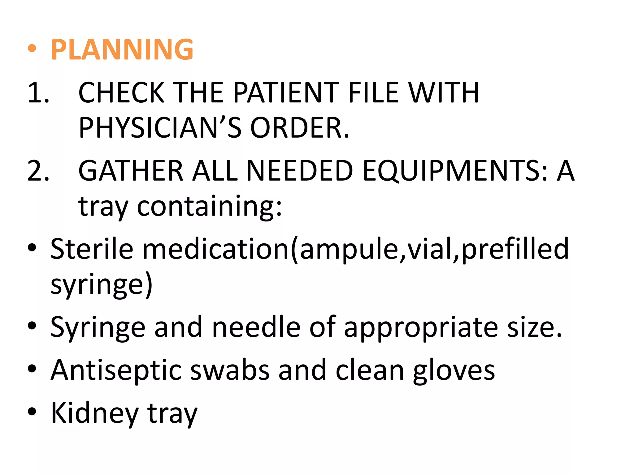 • PLANNING
1. CHECK THE PATIENT FILE WITH
PHYSICIAN’S ORDER.
2. GATHER ALL NEEDED EQUIPMENTS: A
tray containing:
• Sterile medication(ampule,vial,prefilled
syringe)
• Syringe and needle of appropriate size.
• Antiseptic swabs and clean gloves
• Kidney tray
 