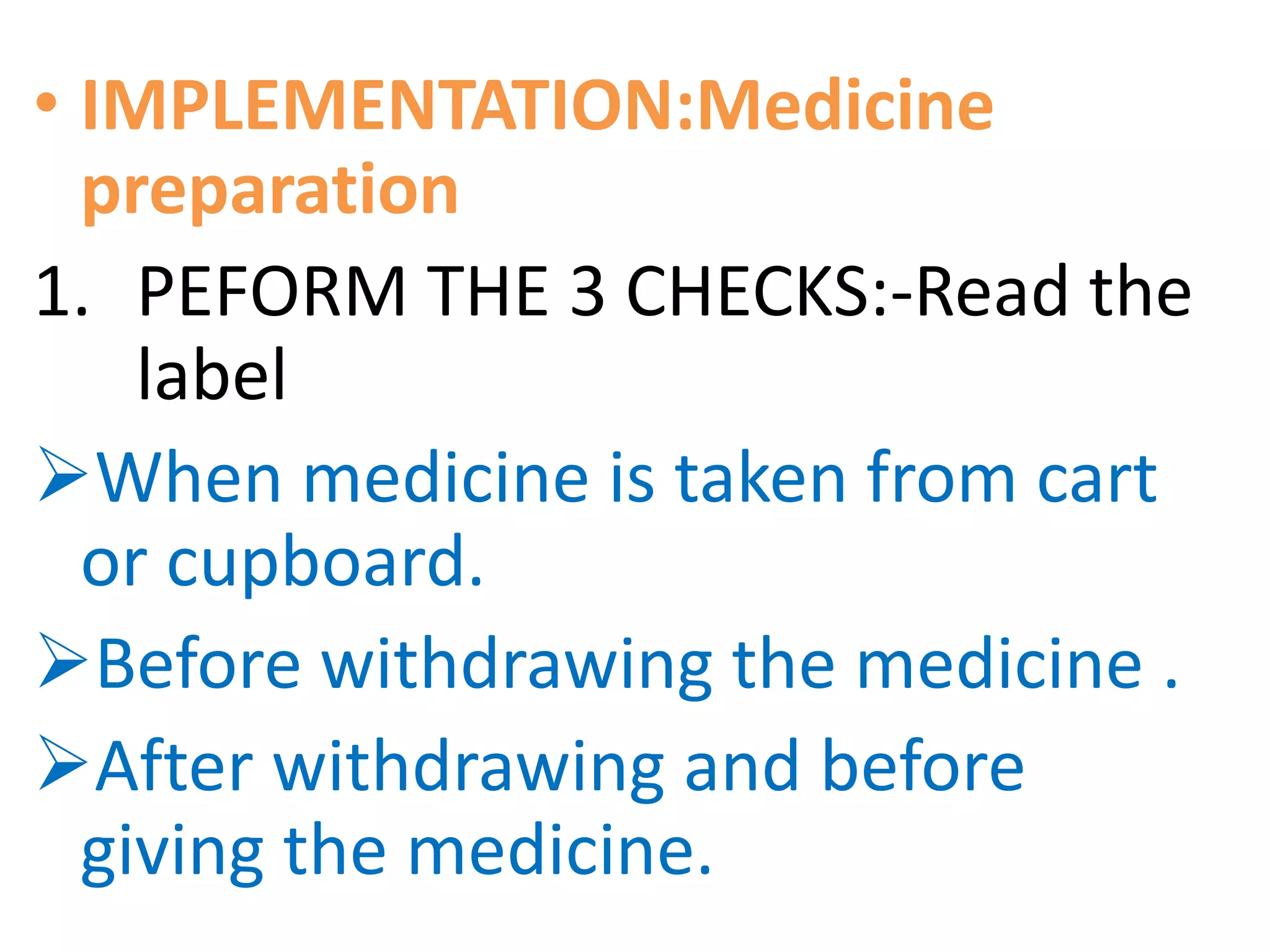 • IMPLEMENTATION:Medicine
preparation
1. PEFORM THE 3 CHECKS:-Read the
label
When medicine is taken from cart
or cupboard.
Before withdrawing the medicine .
After withdrawing and before
giving the medicine.
 