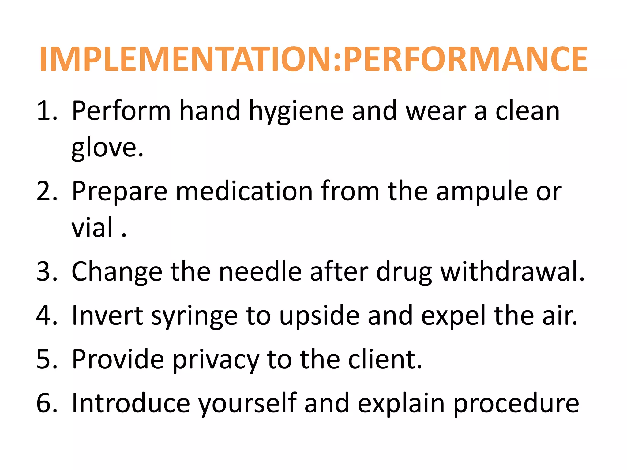 IMPLEMENTATION:PERFORMANCE
1. Perform hand hygiene and wear a clean
glove.
2. Prepare medication from the ampule or
vial .
3. Change the needle after drug withdrawal.
4. Invert syringe to upside and expel the air.
5. Provide privacy to the client.
6. Introduce yourself and explain procedure
 