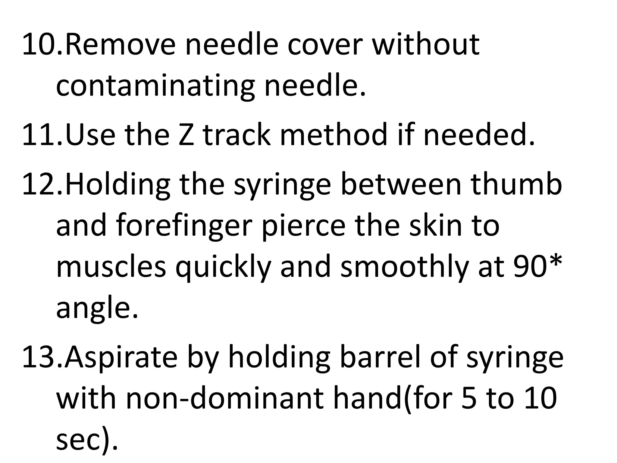 10.Remove needle cover without
contaminating needle.
11.Use the Z track method if needed.
12.Holding the syringe between thumb
and forefinger pierce the skin to
muscles quickly and smoothly at 90*
angle.
13.Aspirate by holding barrel of syringe
with non-dominant hand(for 5 to 10
sec).
 