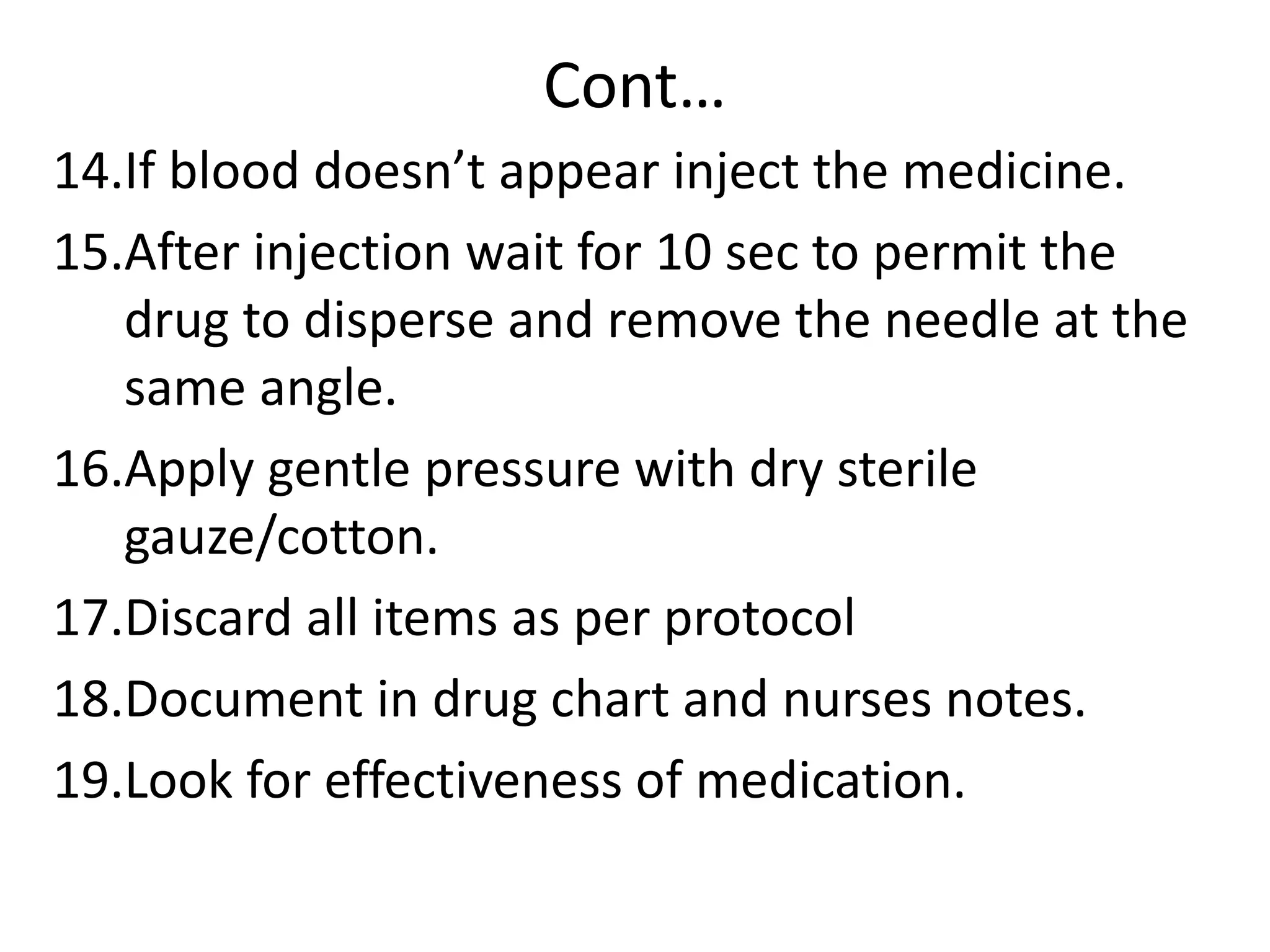 Cont…
14.If blood doesn’t appear inject the medicine.
15.After injection wait for 10 sec to permit the
drug to disperse and remove the needle at the
same angle.
16.Apply gentle pressure with dry sterile
gauze/cotton.
17.Discard all items as per protocol
18.Document in drug chart and nurses notes.
19.Look for effectiveness of medication.
 