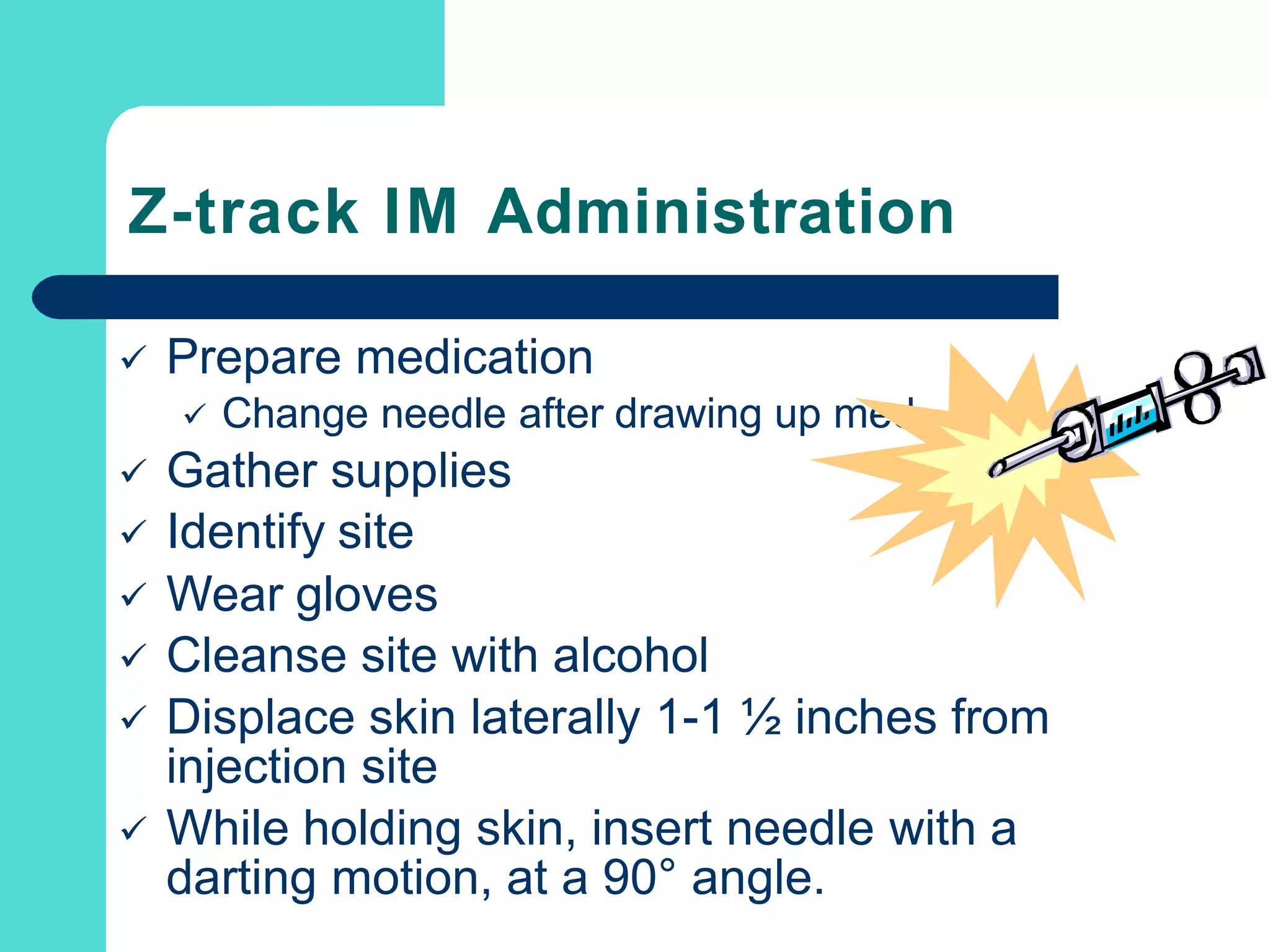Z-track IM Administration
 Prepare medication
 Change needle after drawing up med
 Gather supplies
 Identify site
 Wear gloves
 Cleanse site with alcohol
 Displace skin laterally 1-1 ½ inches from
injection site
 While holding skin, insert needle with a
darting motion, at a 90° angle.
 