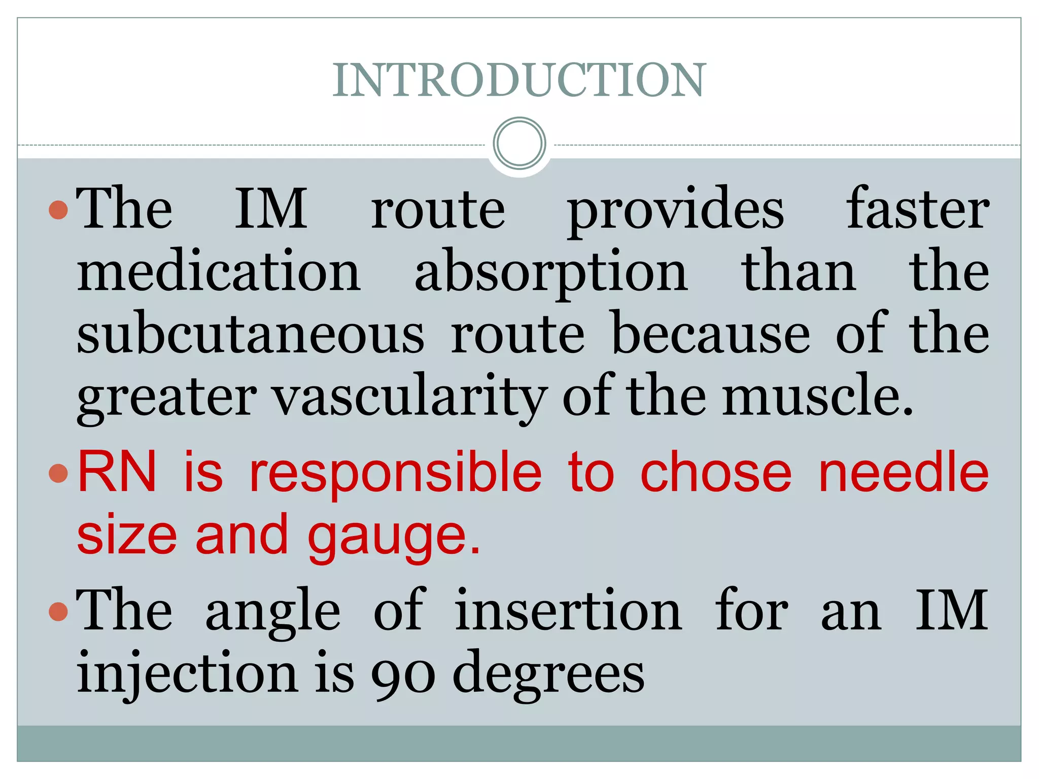 INTRODUCTION
The IM route provides faster
medication absorption than the
subcutaneous route because of the
greater vascularity of the muscle.
RN is responsible to chose needle
size and gauge.
The angle of insertion for an IM
injection is 90 degrees
 