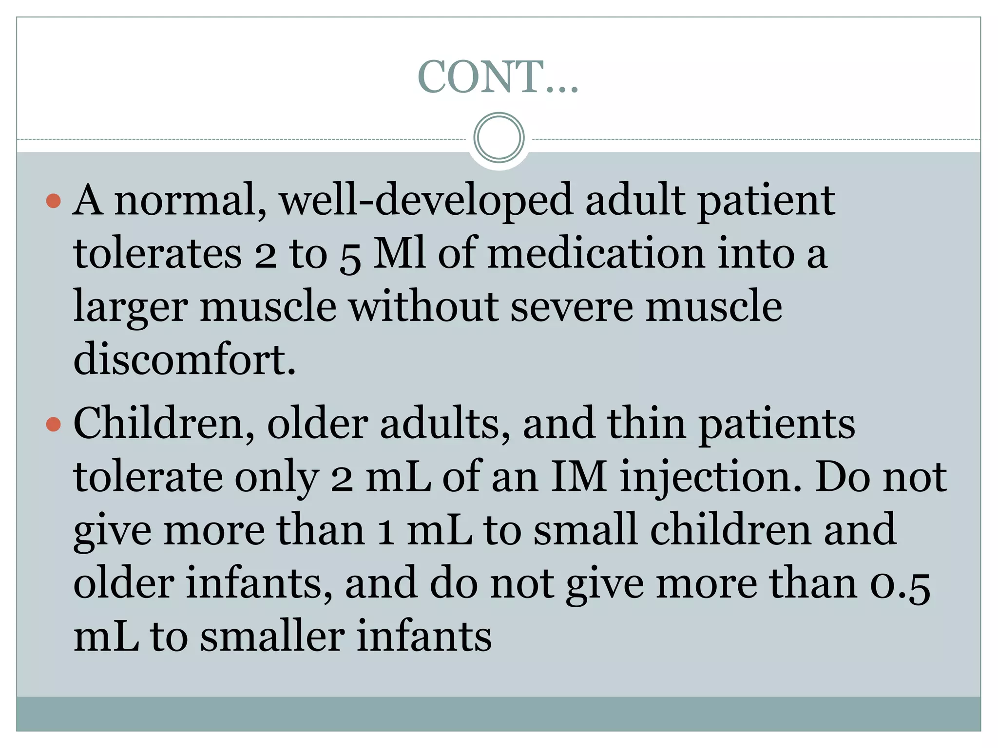 CONT…
 A normal, well-developed adult patient
tolerates 2 to 5 Ml of medication into a
larger muscle without severe muscle
discomfort.
 Children, older adults, and thin patients
tolerate only 2 mL of an IM injection. Do not
give more than 1 mL to small children and
older infants, and do not give more than 0.5
mL to smaller infants
 