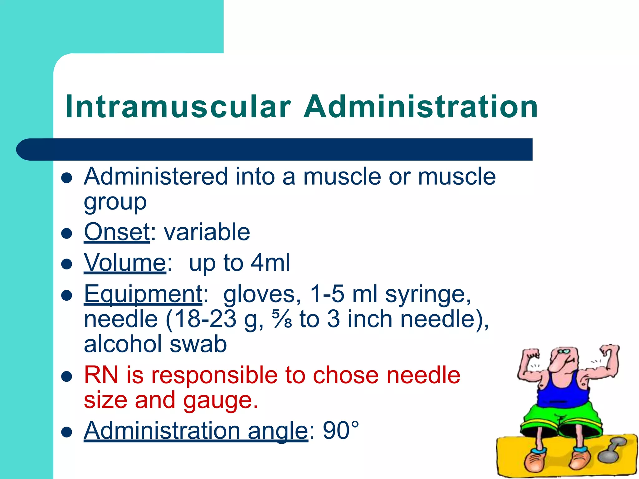 Intramuscular Administration
 Administered into a muscle or muscle
group
 Onset: variable
 Volume: up to 4ml
 Equipment: gloves, 1-5 ml syringe,
needle (18-23 g, ⅝ to 3 inch needle),
alcohol swab
 RN is responsible to chose needle
size and gauge.
 Administration angle: 90°
 