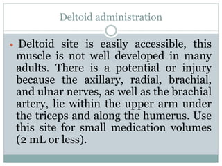 Deltoid administration
 Deltoid site is easily accessible, this
muscle is not well developed in many
adults. There is a potential or injury
because the axillary, radial, brachial,
and ulnar nerves, as well as the brachial
artery, lie within the upper arm under
the triceps and along the humerus. Use
this site for small medication volumes
(2 mL or less).
 