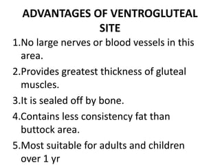 ADVANTAGES OF VENTROGLUTEAL
SITE
1.No large nerves or blood vessels in this
area.
2.Provides greatest thickness of gluteal
muscles.
3.It is sealed off by bone.
4.Contains less consistency fat than
buttock area.
5.Most suitable for adults and children
over 1 yr
 