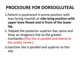 PROCEDURE FOR DORSOGLUTEAL
1.Patient is positioned in prone position with
toes facing inwards or side-lying position with
upper knee flexed and in front of the lower
leg.
2. Palpate the posterior superior iliac spine and
draw an imaginary line to the greater
trochanter.(This line is parallel and lateral to
the sciatic nerve ).
3.Injection site is parallel and superior to this
site.
 