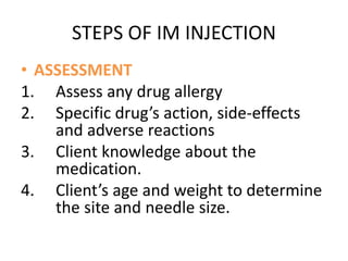 STEPS OF IM INJECTION
• ASSESSMENT
1. Assess any drug allergy
2. Specific drug’s action, side-effects
and adverse reactions
3. Client knowledge about the
medication.
4. Client’s age and weight to determine
the site and needle size.
 