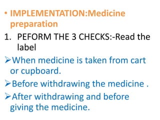 • IMPLEMENTATION:Medicine
preparation
1. PEFORM THE 3 CHECKS:-Read the
label
When medicine is taken from cart
or cupboard.
Before withdrawing the medicine .
After withdrawing and before
giving the medicine.
 