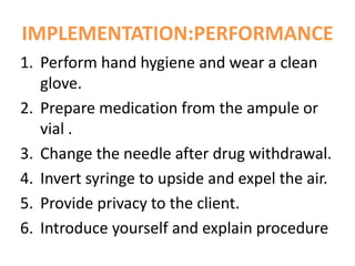 IMPLEMENTATION:PERFORMANCE
1. Perform hand hygiene and wear a clean
glove.
2. Prepare medication from the ampule or
vial .
3. Change the needle after drug withdrawal.
4. Invert syringe to upside and expel the air.
5. Provide privacy to the client.
6. Introduce yourself and explain procedure
 