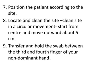 7. Position the patient according to the
site.
8. Locate and clean the site –clean site
in a circular movement- start from
centre and move outward about 5
cm.
9. Transfer and hold the swab between
the third and fourth finger of your
non-dominant hand .
 