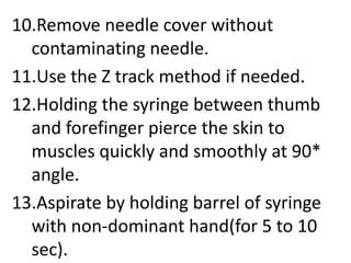 10.Remove needle cover without
contaminating needle.
11.Use the Z track method if needed.
12.Holding the syringe between thumb
and forefinger pierce the skin to
muscles quickly and smoothly at 90*
angle.
13.Aspirate by holding barrel of syringe
with non-dominant hand(for 5 to 10
sec).
 