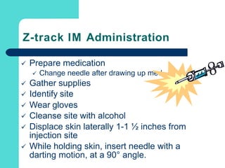 Z-track IM Administration
 Prepare medication
 Change needle after drawing up med
 Gather supplies
 Identify site
 Wear gloves
 Cleanse site with alcohol
 Displace skin laterally 1-1 ½ inches from
injection site
 While holding skin, insert needle with a
darting motion, at a 90° angle.
 