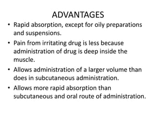 ADVANTAGES
• Rapid absorption, except for oily preparations
and suspensions.
• Pain from irritating drug is less because
administration of drug is deep inside the
muscle.
• Allows administration of a larger volume than
does in subcutaneous administration.
• Allows more rapid absorption than
subcutaneous and oral route of administration.
 