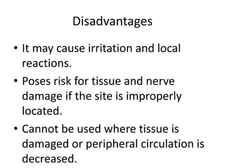 Disadvantages
• It may cause irritation and local
reactions.
• Poses risk for tissue and nerve
damage if the site is improperly
located.
• Cannot be used where tissue is
damaged or peripheral circulation is
decreased.
 