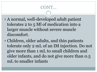 CONT…
 A normal, well-developed adult patient
tolerates 2 to 5 Ml of medication into a
larger muscle without severe muscle
discomfort.
 Children, older adults, and thin patients
tolerate only 2 mL of an IM injection. Do not
give more than 1 mL to small children and
older infants, and do not give more than 0.5
mL to smaller infants
 
